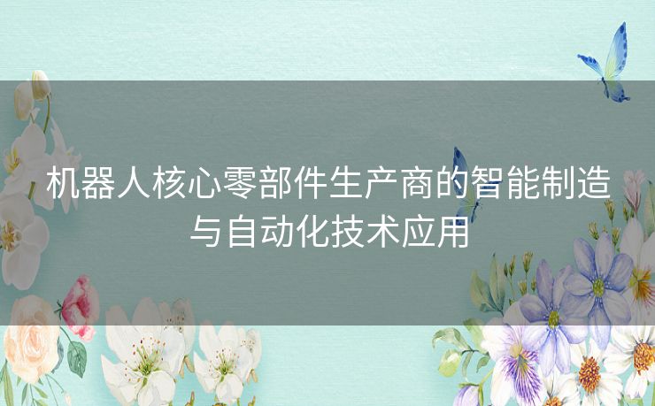 机器人核心零部件生产商的智能制造与自动化技术应用 机器人核心零部件生产商的智能制造与自动化技术应用