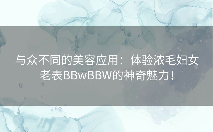 与众不同的美容应用:体验浓毛妇女老表BBwBBW的神奇魅力! 与众不同的美容应用:体验浓毛妇女老表BBwBBW的神奇魅力!
