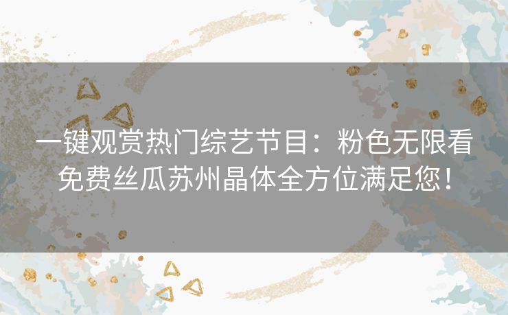 一键观赏热门综艺节目:粉色无限看免费丝瓜苏州晶体全方位满足您! 一键观赏热门综艺节目:粉色无限看免费丝瓜苏州晶体全方位满足您!