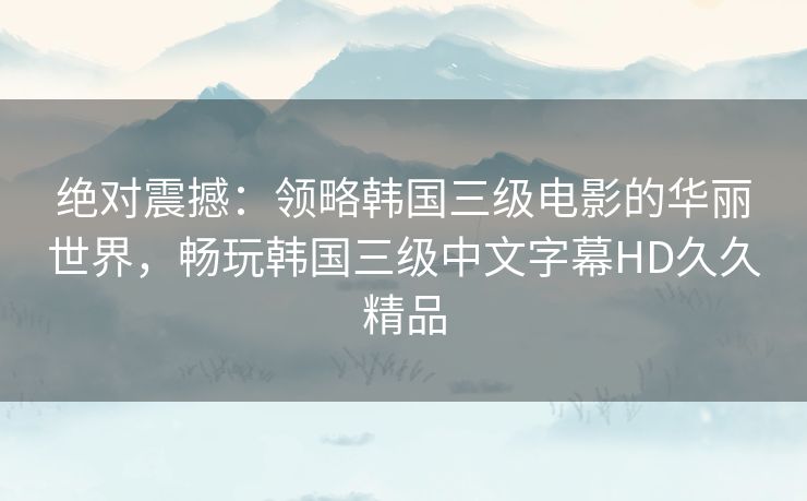 绝对震撼：领略韩国三级电影的华丽世界，畅玩韩国三级中文字幕HD久久精品