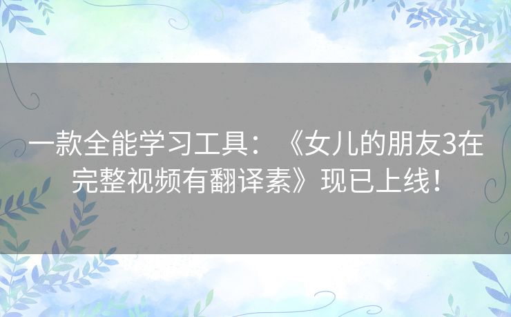 一款全能学习工具：《女儿的朋友3在完整视频有翻译素》现已上线！