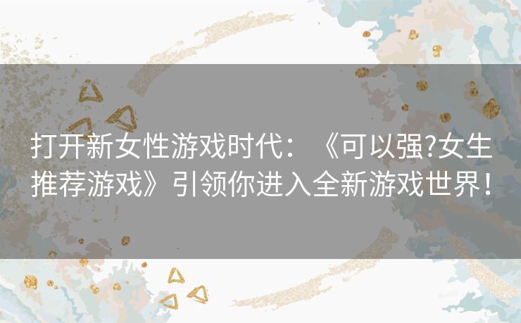 打开新女性游戏时代：《可以强?女生推荐游戏》引领你进入全新游戏世界！