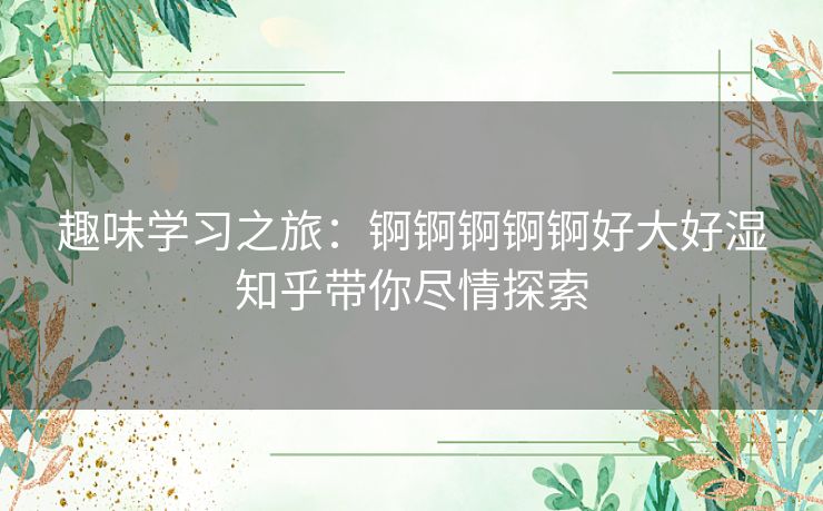 趣味学习之旅:锕锕锕锕锕好大好湿知乎带你尽情探索 趣味学习之旅:锕锕锕锕锕好大好湿知乎带你尽情探索
