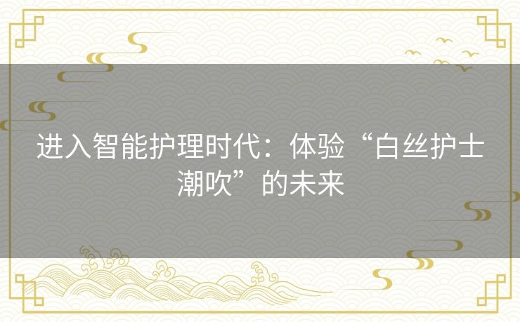 进入智能护理时代：体验“白丝护士潮吹”的未来