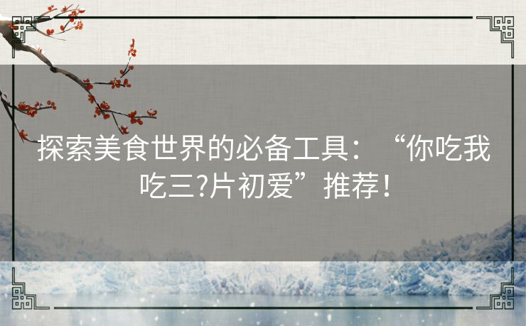 探索美食世界的必备工具:“你吃我吃三?片初爱”推荐! 探索美食世界的必备工具:“你吃我吃三?片初爱”推荐!