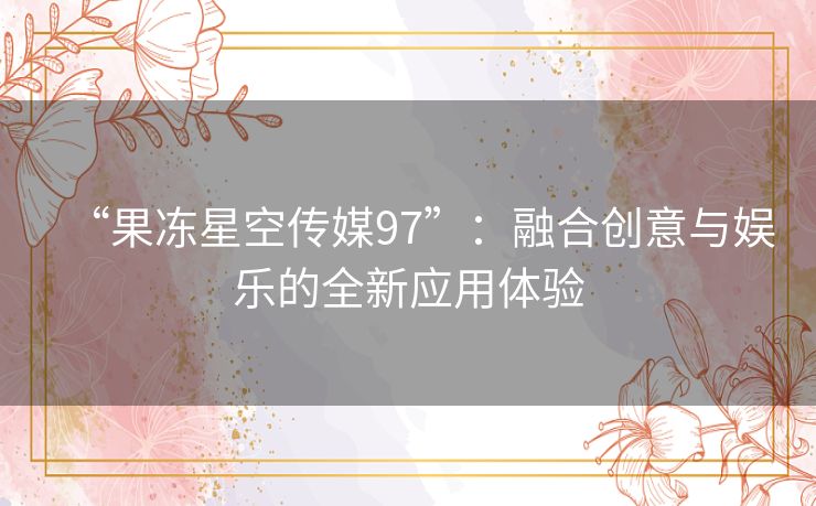 “果冻星空传媒97”：融合创意与娱乐的全新应用体验