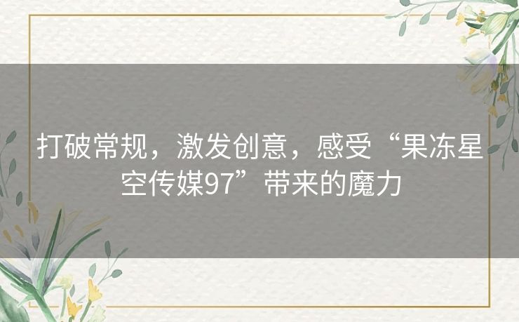 打破常规,激发创意,感受“果冻星空传媒97”带来的魔力 打破常规,激发创意,感受“果冻星空传媒97”带来的魔力