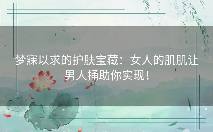 梦寐以求的护肤宝藏:女人的肌肌让男人捅助你实现! 梦寐以求的护肤宝藏:女人的肌肌让男人捅助你实现!