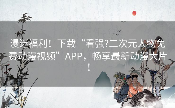漫迷福利!下载“看强?二次元人物免费动漫视频”APP,畅享最新动漫大片! 漫迷福利!下载“看强?二次元人物免费动漫视频”APP,畅享最新动漫大片!