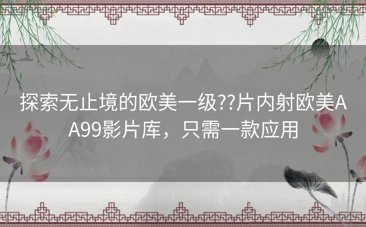 探索无止境的欧美一级??片内射欧美AA99影片库，只需一款应用
