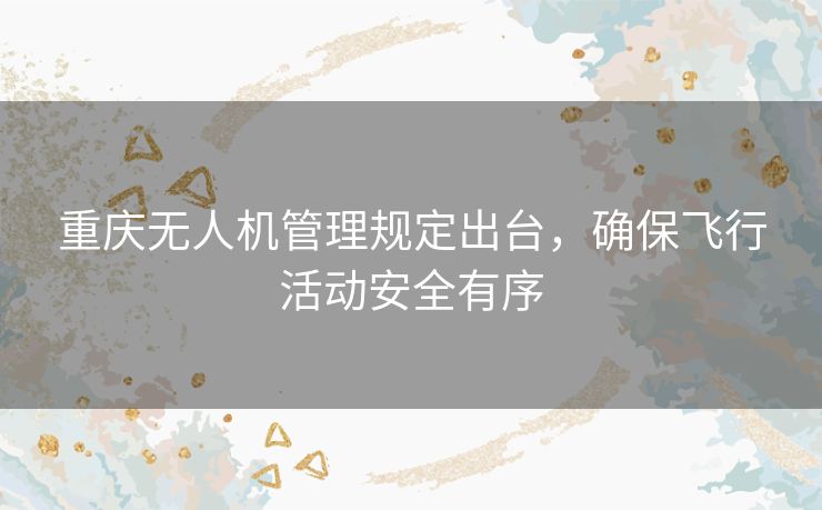 重庆无人机管理规定出台，确保飞行活动安全有序