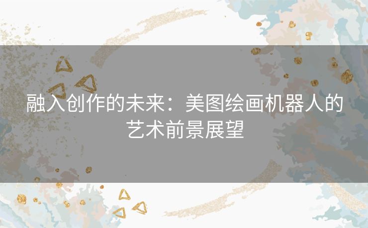 融入创作的未来:美图绘画机器人的艺术前景展望 融入创作的未来:美图绘画机器人的艺术前景展望