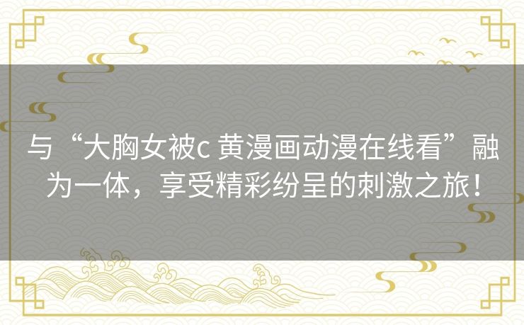 与“大胸女被c 黄漫画动漫在线看”融为一体，享受精彩纷呈的刺激之旅！
