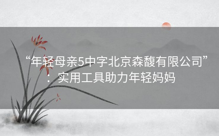 “年轻母亲5中字北京森馥有限公司”:实用工具助力年轻妈妈 “年轻母亲5中字北京森馥有限公司”:实用工具助力年轻妈妈