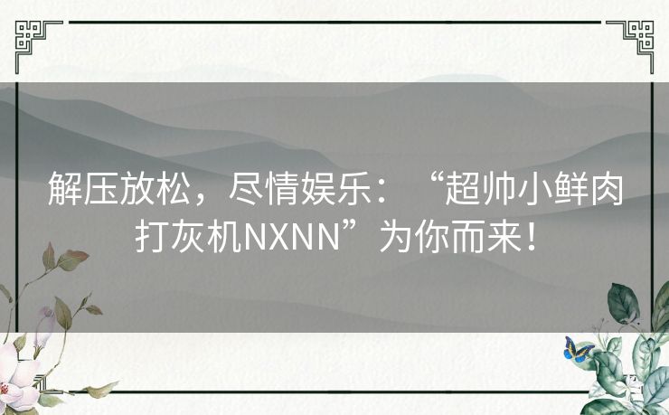 解压放松,尽情娱乐:“超帅小鲜肉打灰机NXNN”为你而来! 解压放松,尽情娱乐:“超帅小鲜肉打灰机NXNN”为你而来!