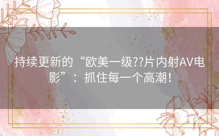持续更新的“欧美一级??片内射AV电影”:抓住每一个高潮! 持续更新的“欧美一级??片内射AV电影”:抓住每一个高潮!