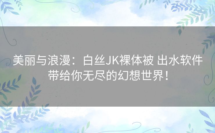 美丽与浪漫:白丝JK裸体被 出水软件带给你无尽的幻想世界! 美丽与浪漫:白丝JK裸体被 出水软件带给你无尽的幻想世界!