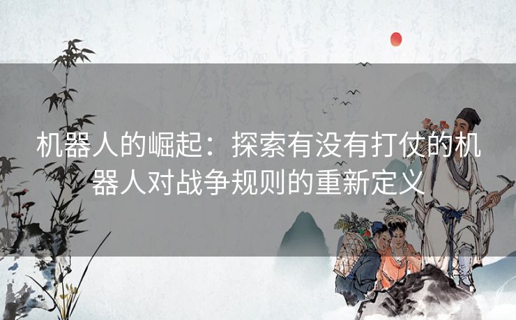 机器人的崛起:探索有没有打仗的机器人对战争规则的重新定义 机器人的崛起:探索有没有打仗的机器人对战争规则的重新定义