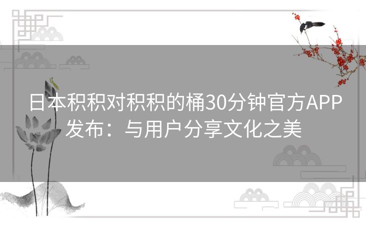 日本积积对积积的桶30分钟官方APP发布:与用户分享文化之美 日本积积对积积的桶30分钟官方APP发布:与用户分享文化之美