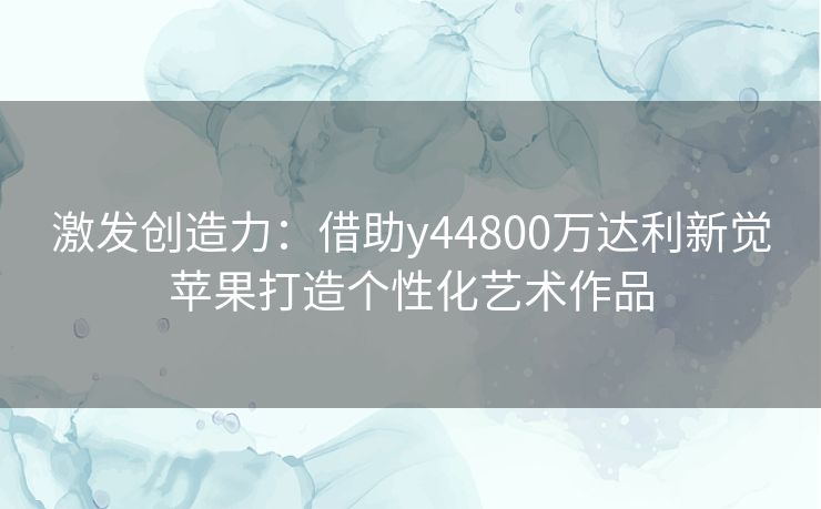 激发创造力：借助y44800万达利新觉苹果打造个性化艺术作品