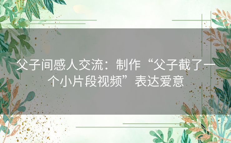 父子间感人交流:制作“父子截了一个小片段视频”表达爱意 父子间感人交流:制作“父子截了一个小片段视频”表达爱意