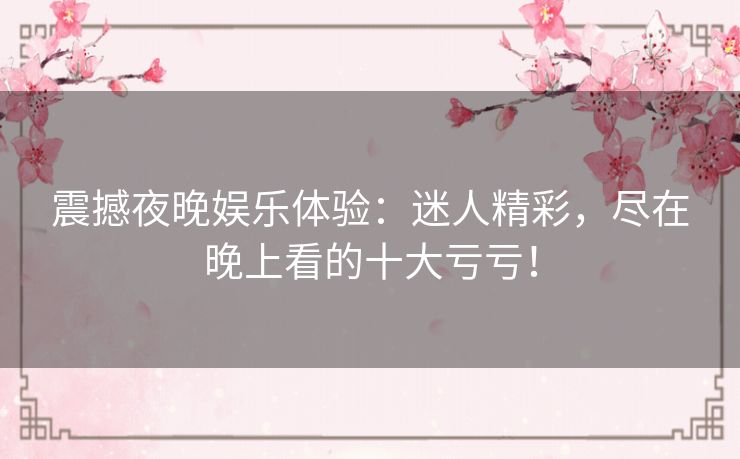 震撼夜晚娱乐体验:迷人精彩,尽在晚上看的十大亏亏! 震撼夜晚娱乐体验:迷人精彩,尽在晚上看的十大亏亏!