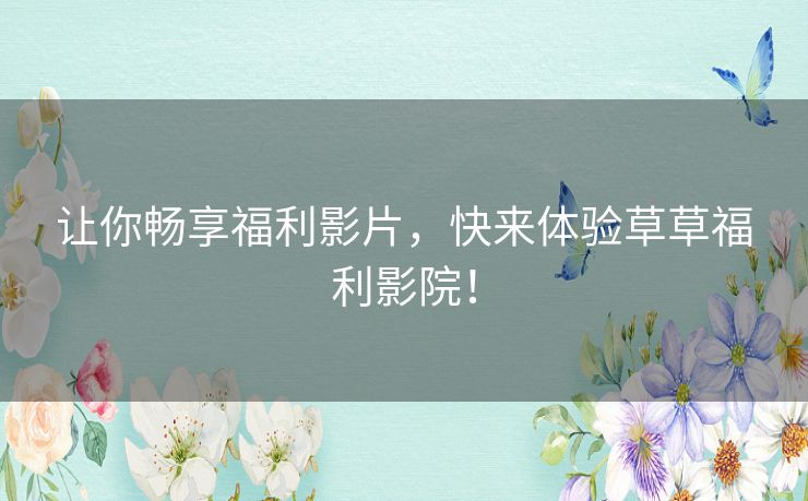 让你畅享福利影片,快来体验草草福利影院! 让你畅享福利影片,快来体验草草福利影院!