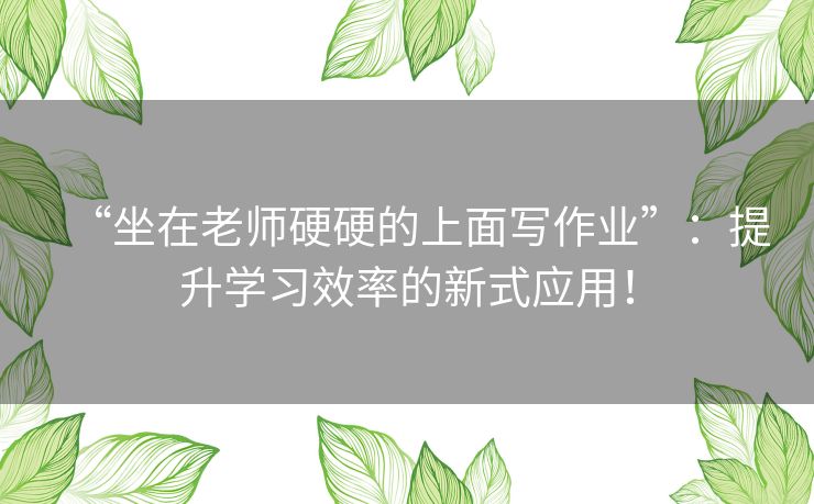 “坐在老师硬硬的上面写作业”:提升学习效率的新式应用! “坐在老师硬硬的上面写作业”:提升学习效率的新式应用!