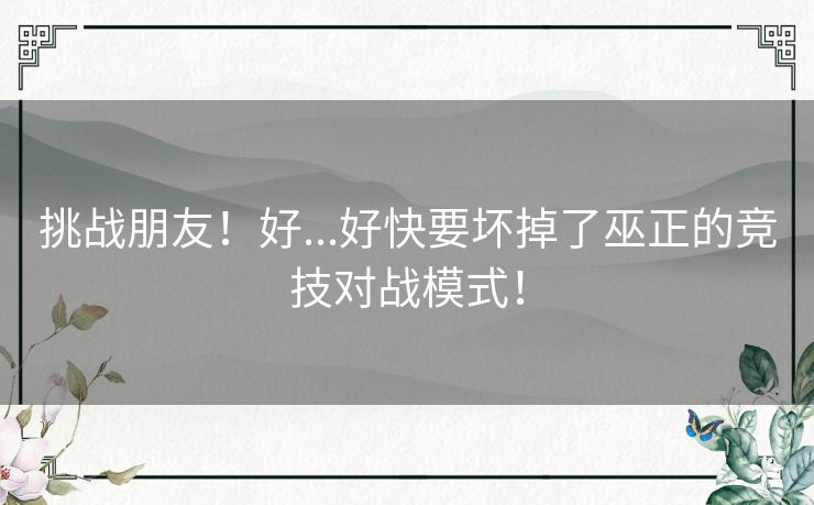 挑战朋友!好...好快要坏掉了巫正的竞技对战模式! 挑战朋友!好...好快要坏掉了巫正的竞技对战模式!