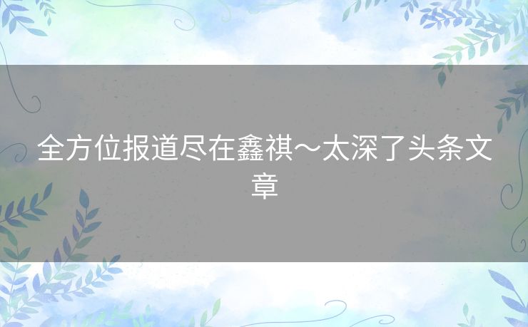 全方位报道尽在鑫祺~太深了头条文章 全方位报道尽在鑫祺~太深了头条文章