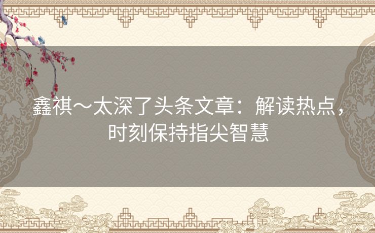 鑫祺~太深了头条文章:解读热点,时刻保持指尖智慧 鑫祺~太深了头条文章:解读热点,时刻保持指尖智慧