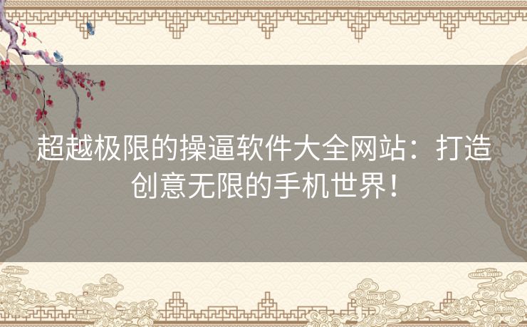 超越极限的操逼软件大全网站:打造创意无限的手机世界! 超越极限的操逼软件大全网站:打造创意无限的手机世界!