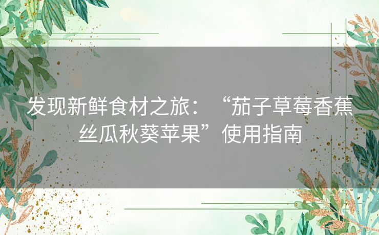 发现新鲜食材之旅:“茄子草莓香蕉丝瓜秋葵苹果”使用指南 发现新鲜食材之旅:“茄子草莓香蕉丝瓜秋葵苹果”使用指南