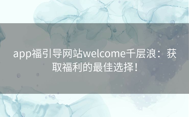 app福引导网站welcome千层浪:获取福利的最佳选择! app福引导网站welcome千层浪:获取福利的最佳选择!