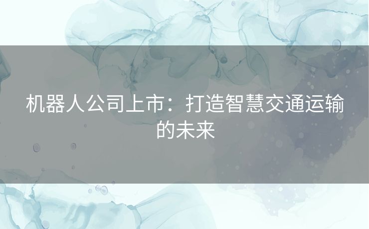 机器人公司上市:打造智慧交通运输的未来 机器人公司上市:打造智慧交通运输的未来