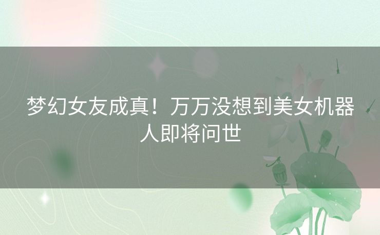 梦幻女友成真!万万没想到美女机器人即将问世 梦幻女友成真!万万没想到美女机器人即将问世