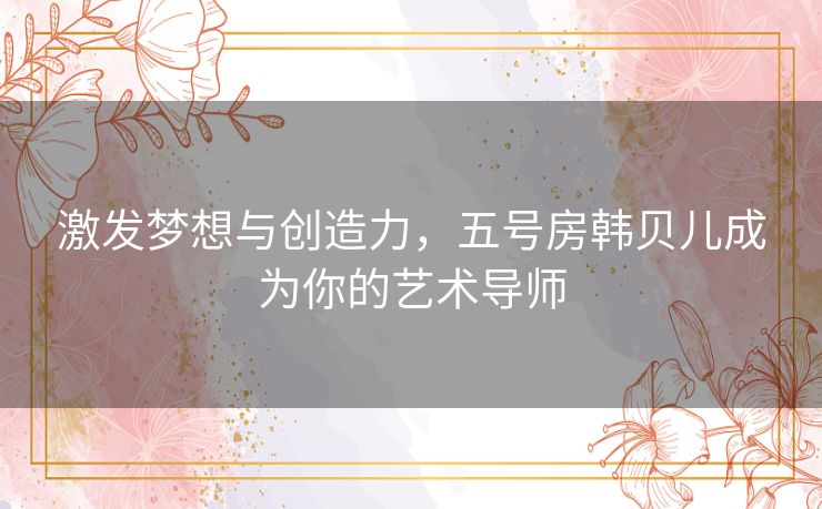 激发梦想与创造力,五号房韩贝儿成为你的艺术导师 激发梦想与创造力,五号房韩贝儿成为你的艺术导师