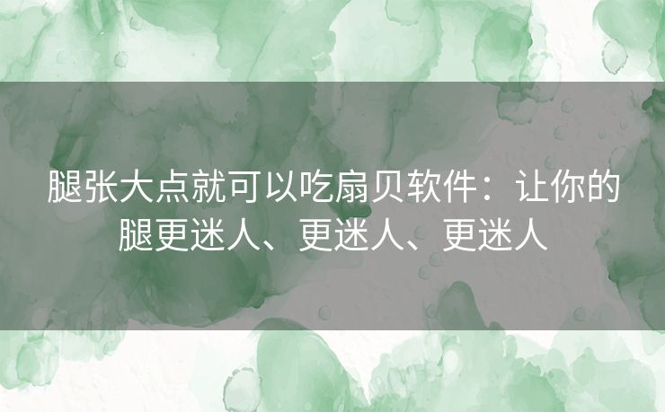 腿张大点就可以吃扇贝软件:让你的腿更迷人、更迷人、更迷人 腿张大点就可以吃扇贝软件:让你的腿更迷人、更迷人、更迷人