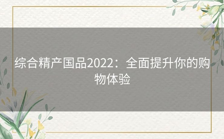 综合精产国品2022:全面提升你的购物体验 综合精产国品2022:全面提升你的购物体验