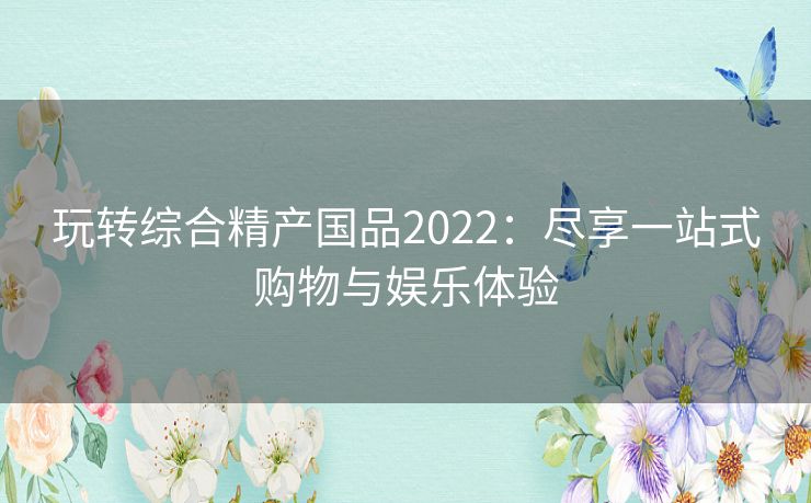 玩转综合精产国品2022:尽享一站式购物与娱乐体验 玩转综合精产国品2022:尽享一站式购物与娱乐体验