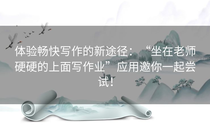 体验畅快写作的新途径:“坐在老师硬硬的上面写作业”应用邀你一起尝试! 体验畅快写作的新途径:“坐在老师硬硬的上面写作业”应用邀你一起尝试!