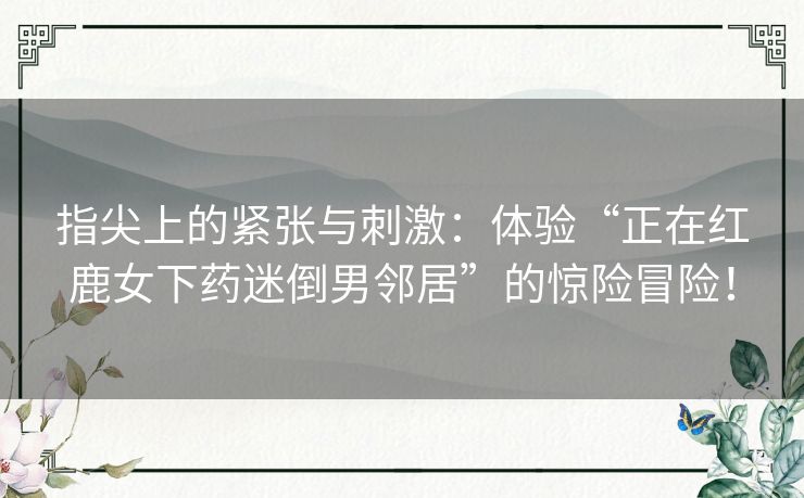指尖上的紧张与刺激:体验“正在红鹿女下药迷倒男邻居”的惊险冒险! 指尖上的紧张与刺激:体验“正在红鹿女下药迷倒男邻居”的惊险冒险!