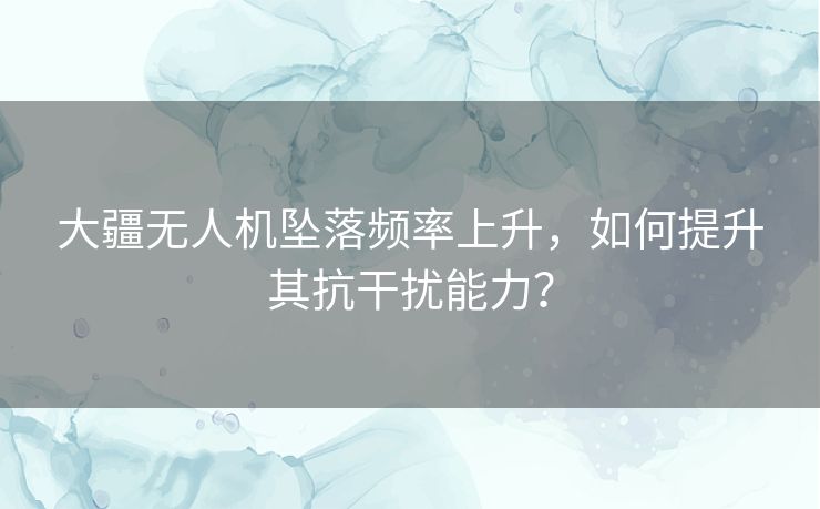 大疆无人机坠落频率上升,如何提升其抗干扰能力? 大疆无人机坠落频率上升,如何提升其抗干扰能力?