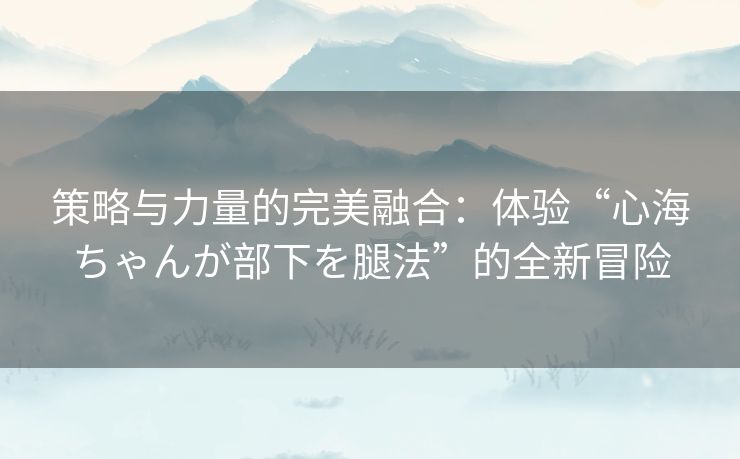 策略与力量的完美融合:体验“心海ちゃんが部下を腿法”的全新冒险 策略与力量的完美融合:体验“心海ちゃんが部下を腿法”的全新冒险