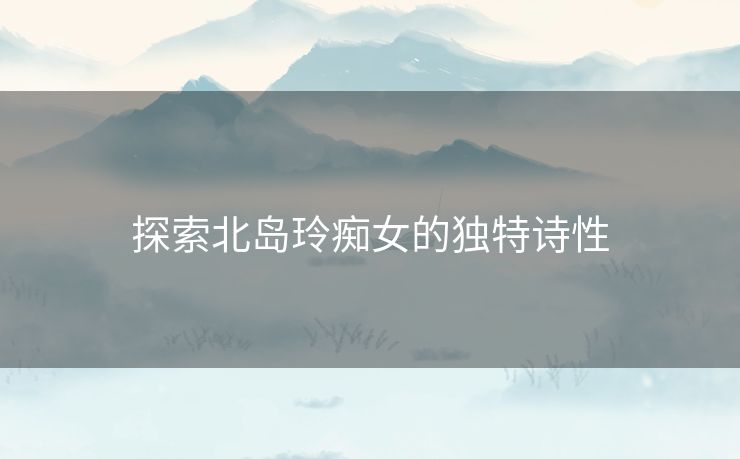 探索北岛玲痴女的独特诗性