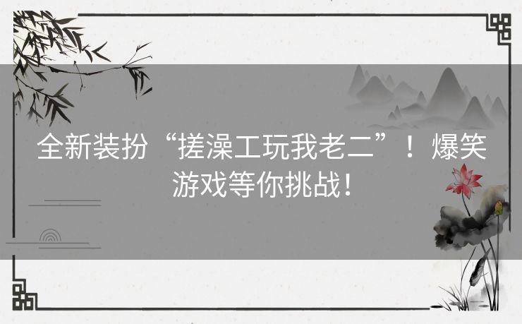 全新装扮“搓澡工玩我老二”！爆笑游戏等你挑战！