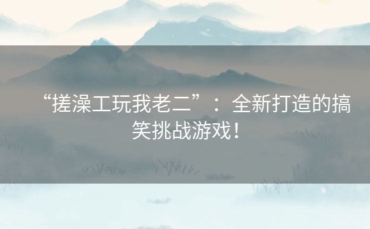 “搓澡工玩我老二”:全新打造的搞笑挑战游戏! “搓澡工玩我老二”:全新打造的搞笑挑战游戏!