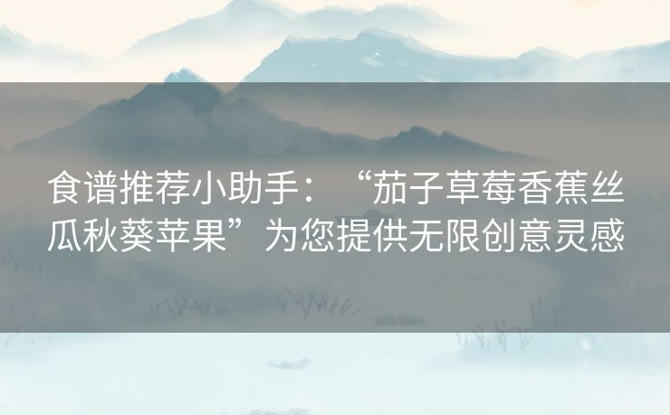 食谱推荐小助手：“茄子草莓香蕉丝瓜秋葵苹果”为您提供无限创意灵感
