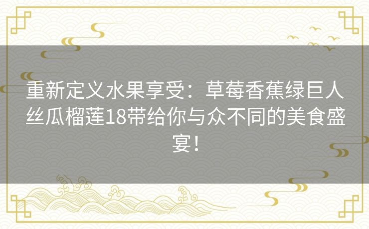重新定义水果享受:草莓香蕉绿巨人丝瓜榴莲18带给你与众不同的美食盛宴! 重新定义水果享受:草莓香蕉绿巨人丝瓜榴莲18带给你与众不同的美食盛宴!