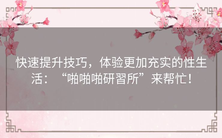 快速提升技巧,体验更加充实的性生活:“啪啪啪研習所”来帮忙! 快速提升技巧,体验更加充实的性生活:“啪啪啪研習所”来帮忙!